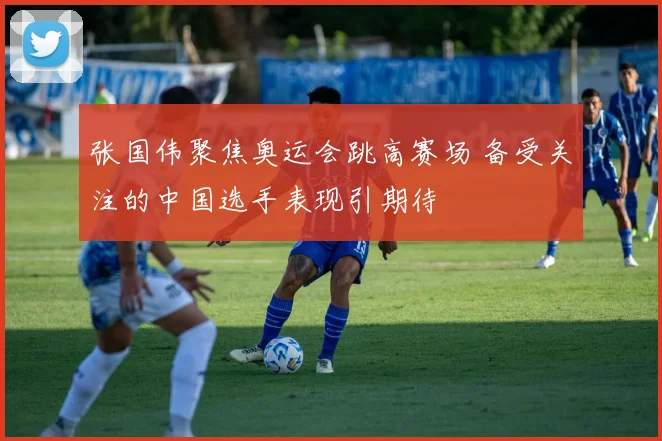 张国伟聚焦奥运会跳高赛场 备受关注的中国选手表现引期待