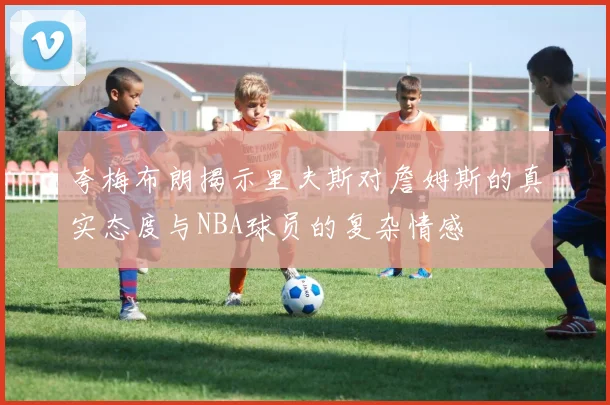 夸梅布朗揭示里夫斯对詹姆斯的真实态度与NBA球员的复杂情感