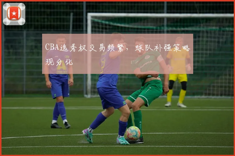 CBA选秀权交易频繁,球队补强策略现分化