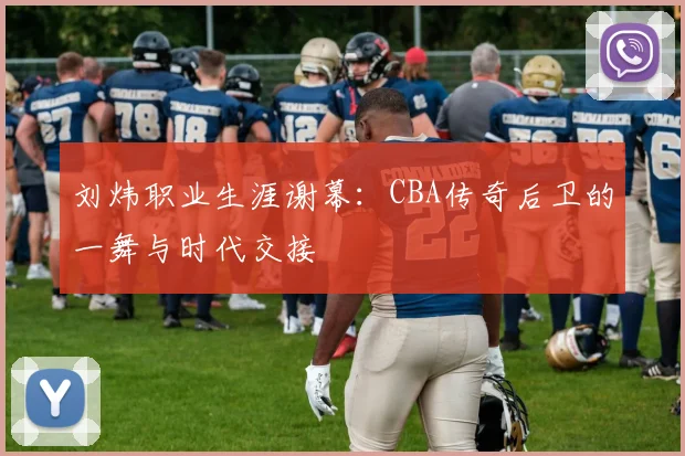刘炜职业生涯谢幕:CBA传奇后卫的一舞与时代交接