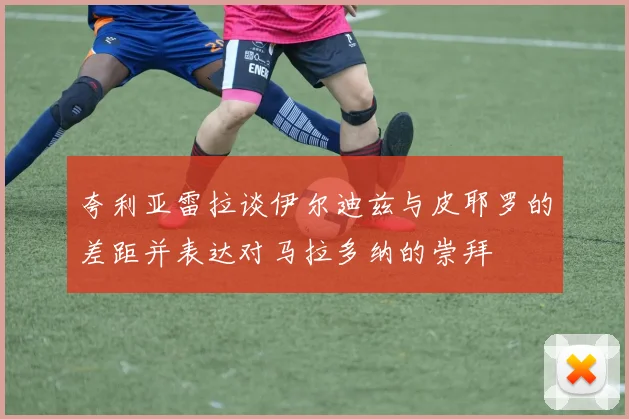 夸利亚雷拉谈伊尔迪兹与皮耶罗的差距并表达对马拉多纳的崇拜
