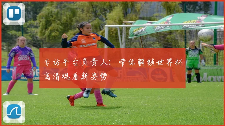 专访平台负责人:带你解锁世界杯高清观看新姿势