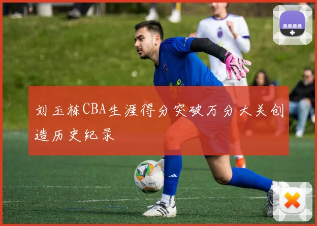 刘玉栋CBA生涯得分突破万分大关创造历史纪录