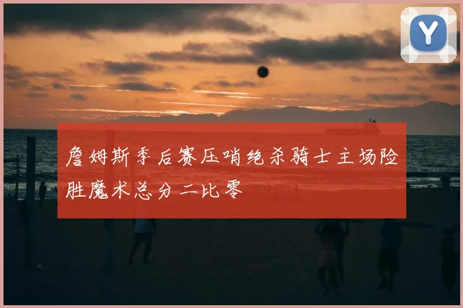 詹姆斯季后赛压哨绝杀骑士主场险胜魔术总分二比零