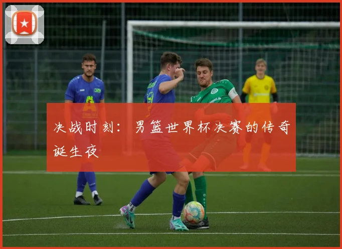 决战时刻：男篮世界杯决赛的传奇诞生夜