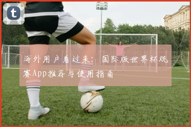 海外用户看过来：国际版世界杯观赛App推荐与使用指南