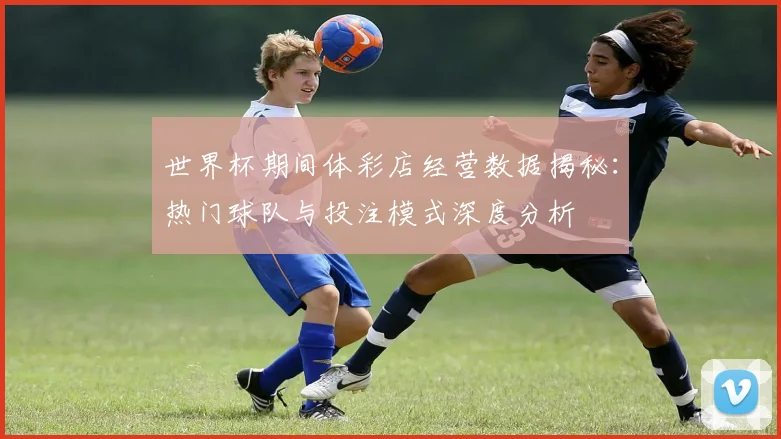 世界杯期间体彩店经营数据揭秘：热门球队与投注模式深度分析