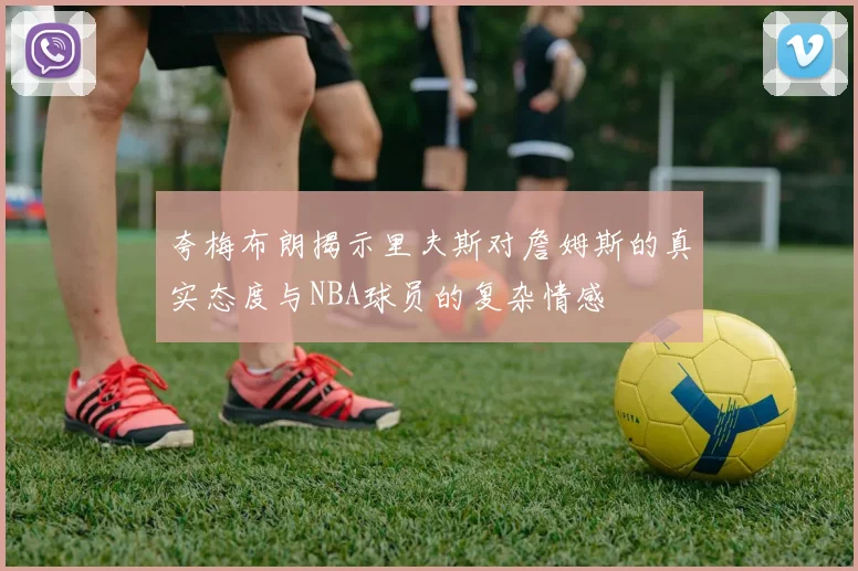夸梅布朗揭示里夫斯对詹姆斯的真实态度与NBA球员的复杂情感