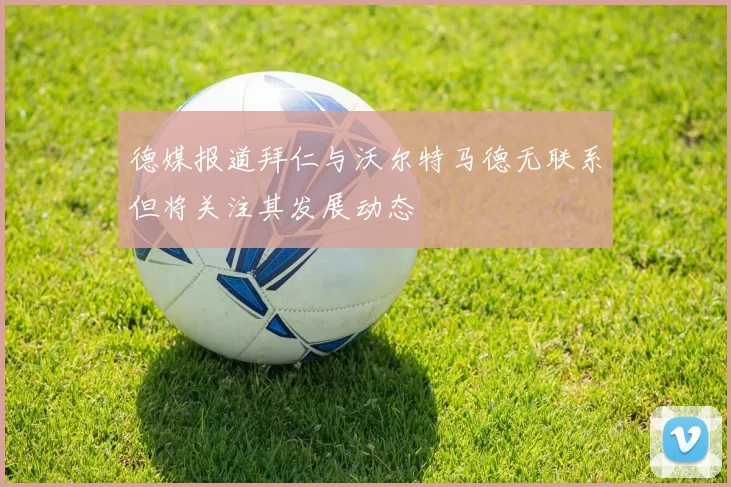 德媒报道拜仁与沃尔特马德无联系但将关注其发展动态
