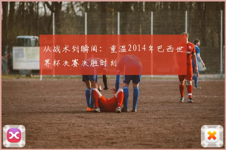 从战术到瞬间：重温2014年巴西世界杯决赛决胜时刻