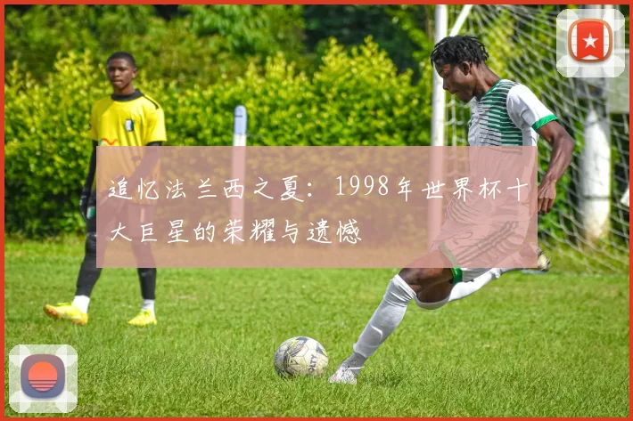 追忆法兰西之夏：1998年世界杯十大巨星的荣耀与遗憾