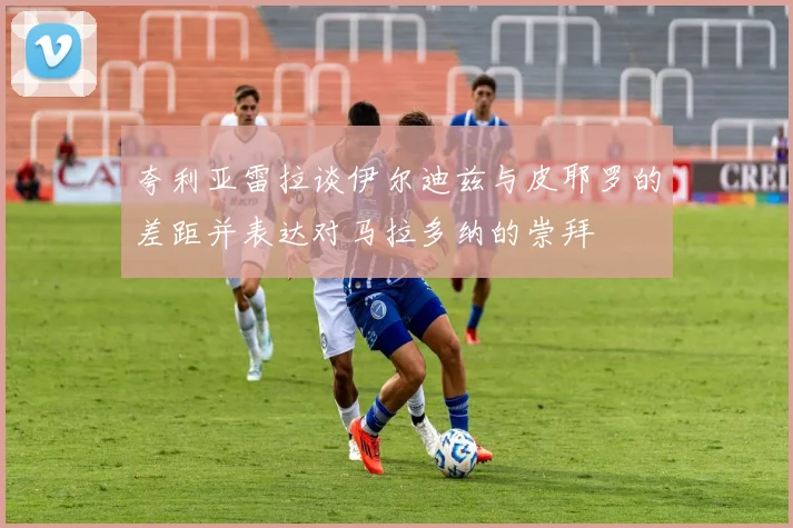 夸利亚雷拉谈伊尔迪兹与皮耶罗的差距并表达对马拉多纳的崇拜
