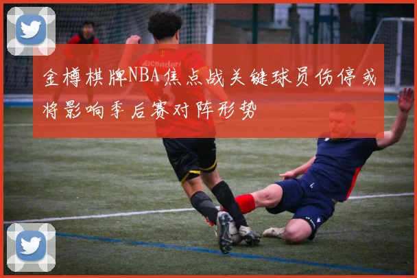 金樽棋牌NBA焦点战关键球员伤停或将影响季后赛对阵形势