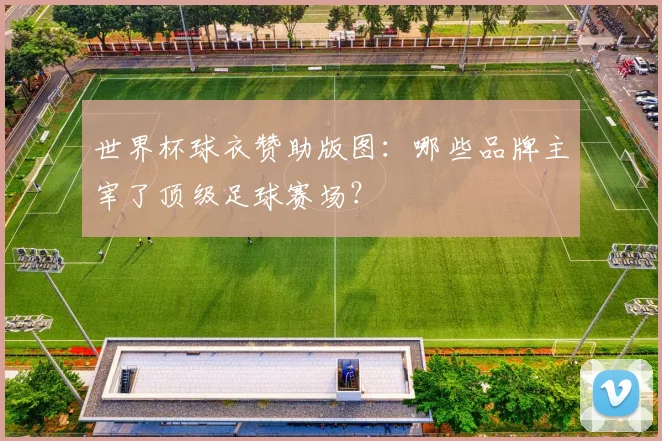 世界杯球衣赞助版图：哪些品牌主宰了顶级足球赛场？