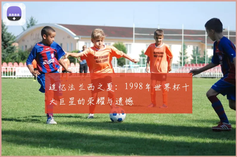 追忆法兰西之夏：1998年世界杯十大巨星的荣耀与遗憾