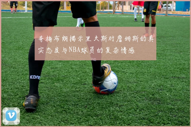 夸梅布朗揭示里夫斯对詹姆斯的真实态度与NBA球员的复杂情感