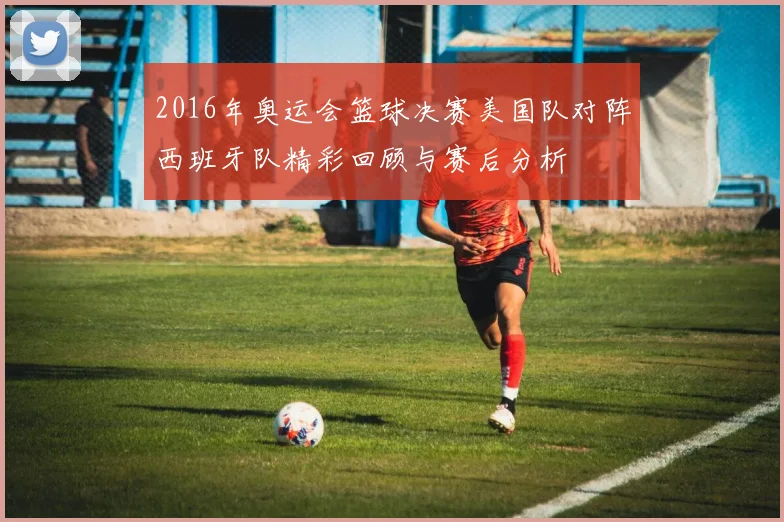 2016年奥运会篮球决赛美国队对阵西班牙队精彩回顾与赛后分析