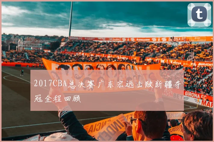 2017CBA总决赛广东宏远击败新疆夺冠全程回顾