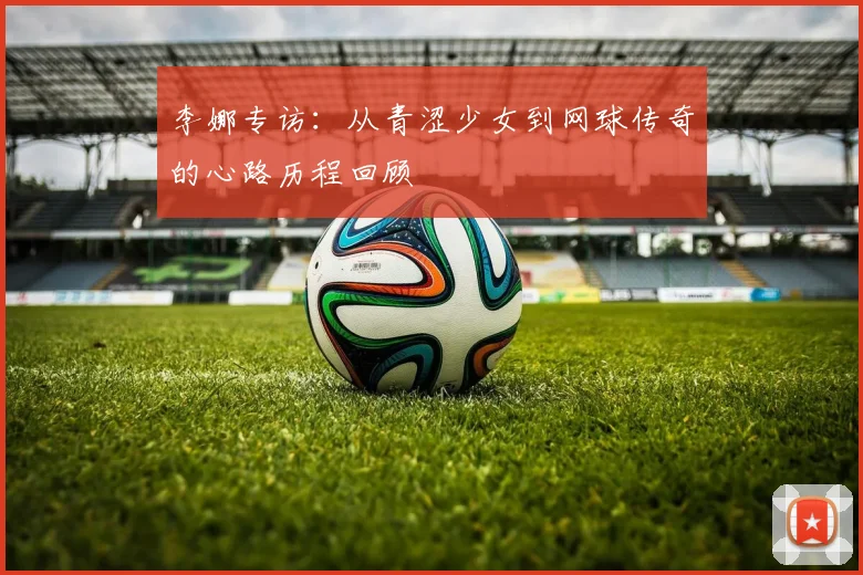 李娜专访：从青涩少女到网球传奇的心路历程回顾