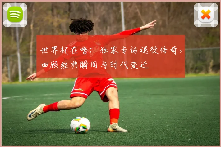 世界杯在啥：独家专访退役传奇，回顾经典瞬间与时代变迁
