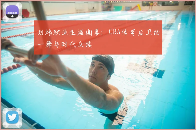 刘炜职业生涯谢幕:CBA传奇后卫的一舞与时代交接