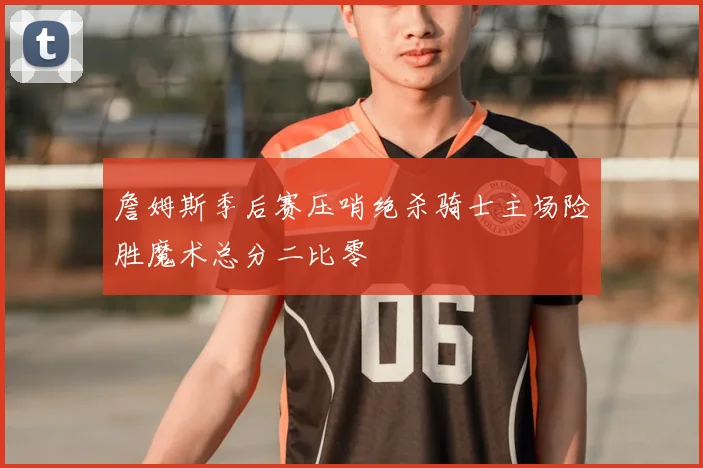 詹姆斯季后赛压哨绝杀骑士主场险胜魔术总分二比零