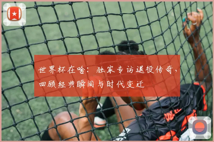 世界杯在啥：独家专访退役传奇，回顾经典瞬间与时代变迁