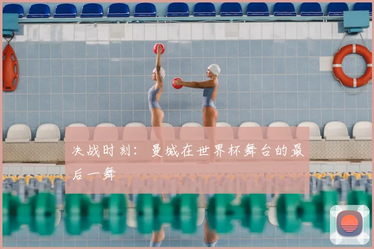 决战时刻：曼城在世界杯舞台的最后一舞