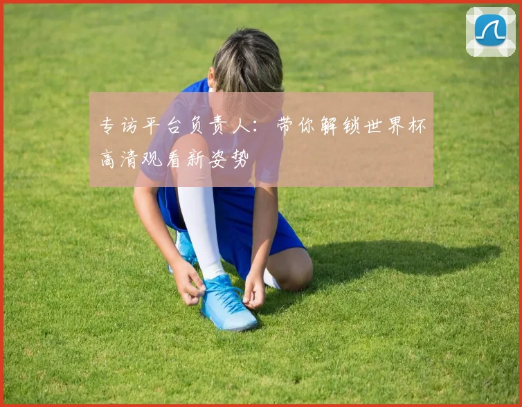 专访平台负责人:带你解锁世界杯高清观看新姿势