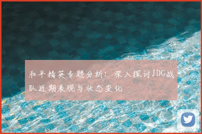 和平精英专题分析:深入探讨JDG战队近期表现与状态变化