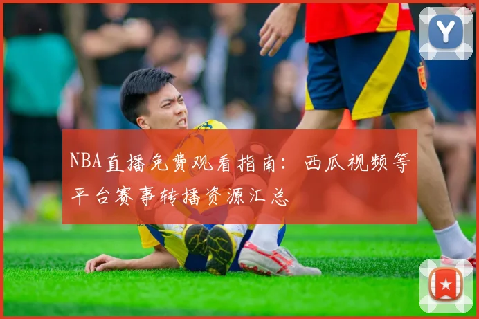 NBA直播免费观看指南:西瓜视频等平台赛事转播资源汇总