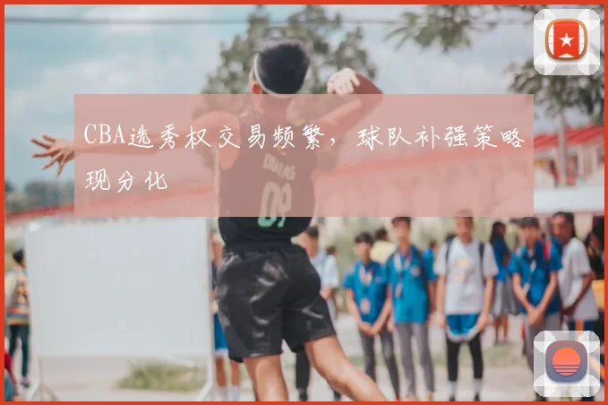 CBA选秀权交易频繁,球队补强策略现分化