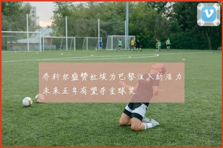 乔科尔盛赞杜埃为巴黎注入新活力未来五年有望夺金球奖