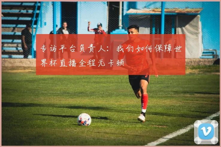 专访平台负责人:我们如何保障世界杯直播全程无卡顿