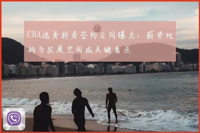CBA选秀新秀签约合同曝光,薪资结构与发展空间成关键看点