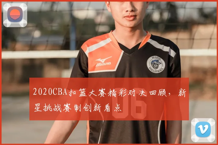 2020CBA扣篮大赛精彩对决回顾,新星挑战赛制创新看点