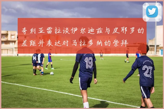 夸利亚雷拉谈伊尔迪兹与皮耶罗的差距并表达对马拉多纳的崇拜