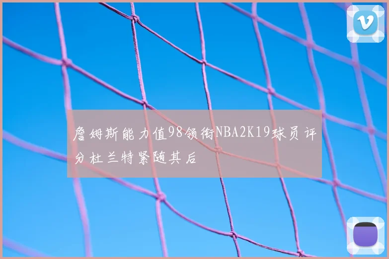 詹姆斯能力值98领衔NBA2K19球员评分杜兰特紧随其后