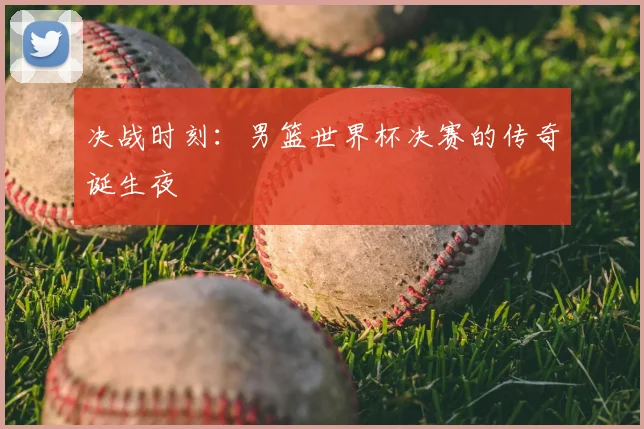 决战时刻：男篮世界杯决赛的传奇诞生夜