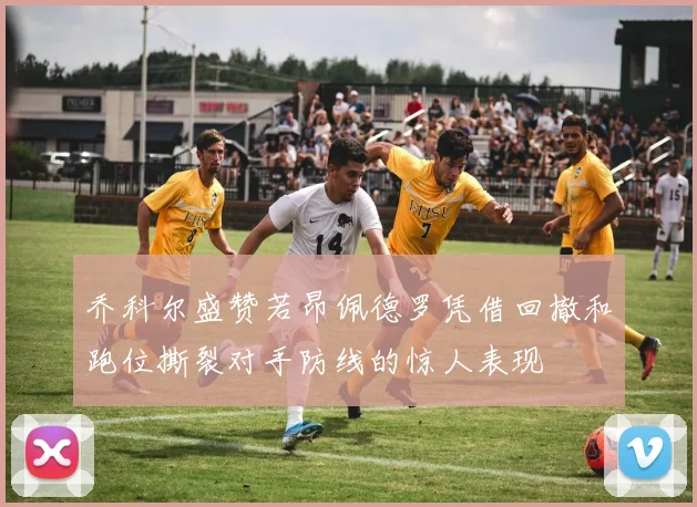 乔科尔盛赞若昂佩德罗凭借回撤和跑位撕裂对手防线的惊人表现