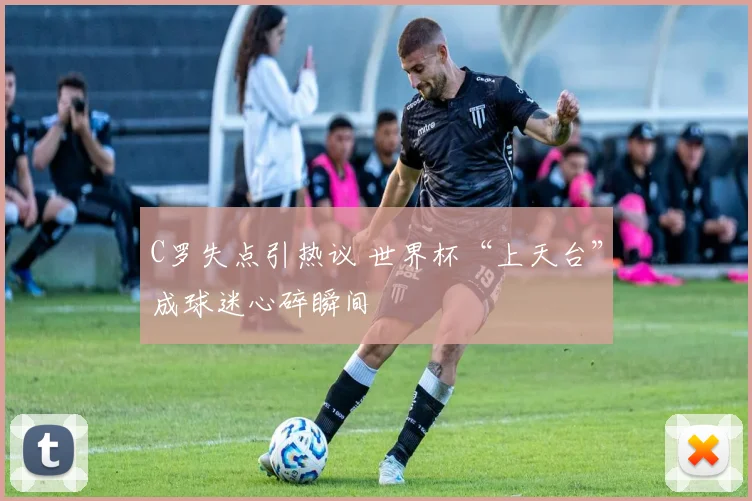 C罗失点引热议 世界杯“上天台”成球迷心碎瞬间