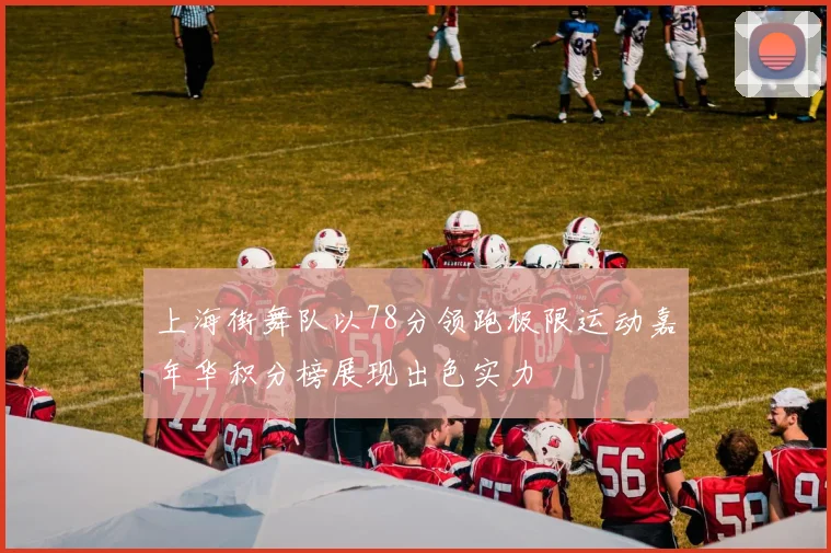 上海街舞队以78分领跑极限运动嘉年华积分榜展现出色实力