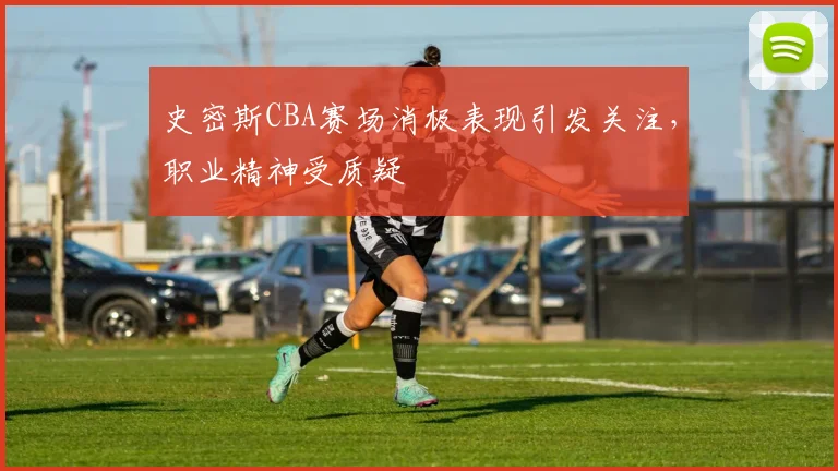 史密斯CBA赛场消极表现引发关注,职业精神受质疑