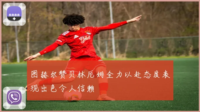 图赫尔赞贝林厄姆全力以赴态度表现出色令人信赖
