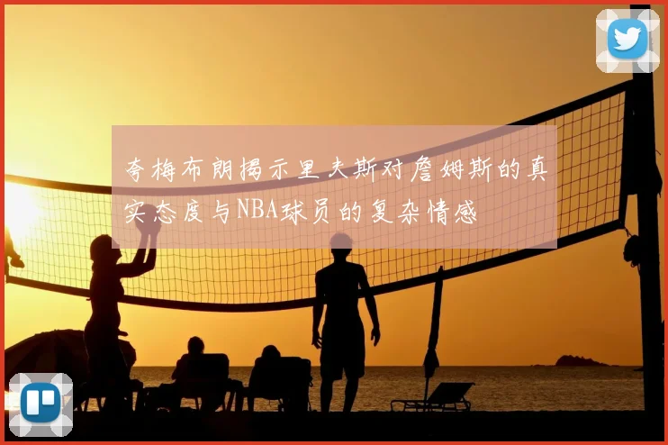 夸梅布朗揭示里夫斯对詹姆斯的真实态度与NBA球员的复杂情感