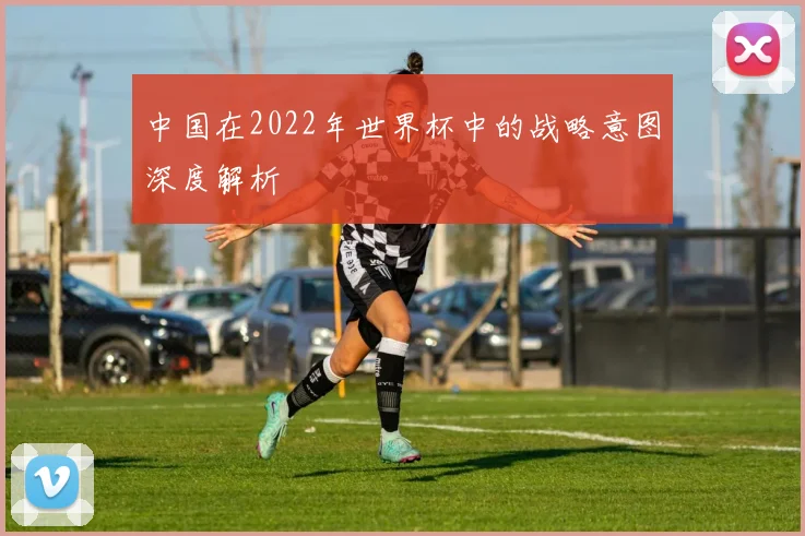中国在2022年世界杯中的战略意图深度解析
