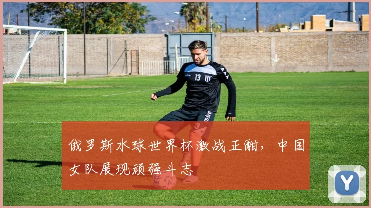 俄罗斯水球世界杯激战正酣，中国女队展现顽强斗志