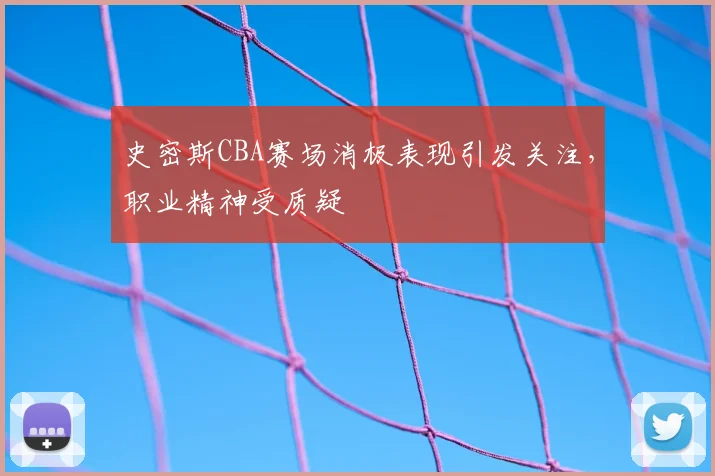 史密斯CBA赛场消极表现引发关注,职业精神受质疑