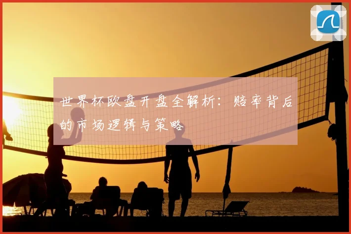 世界杯欧盘开盘全解析：赔率背后的市场逻辑与策略