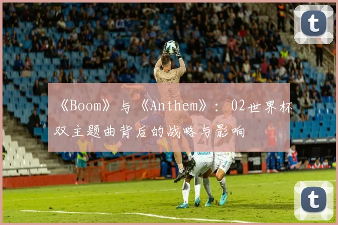 《Boom》与《Anthem》:02世界杯双主题曲背后的战略与影响